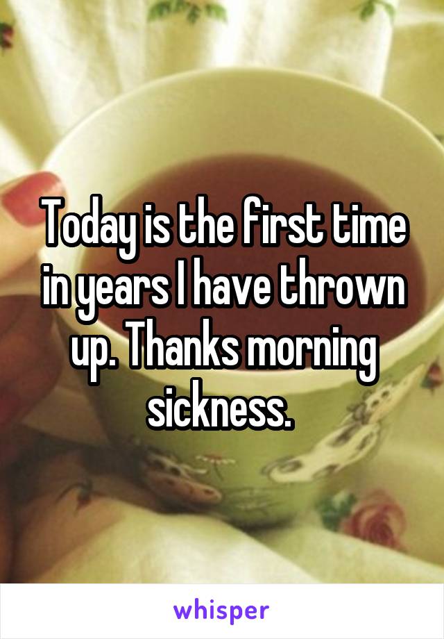 Today is the first time in years I have thrown up. Thanks morning sickness. 