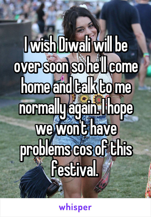 I wish Diwali will be over soon so he'll come home and talk to me normally again. I hope we won't have problems cos of this festival. 