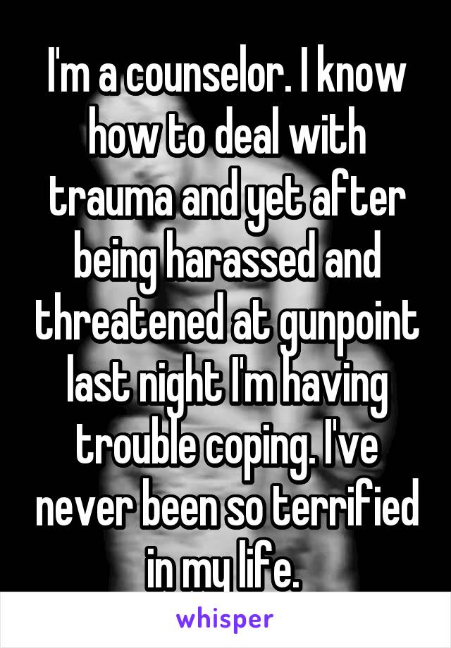 I'm a counselor. I know how to deal with trauma and yet after being harassed and threatened at gunpoint last night I'm having trouble coping. I've never been so terrified in my life. 