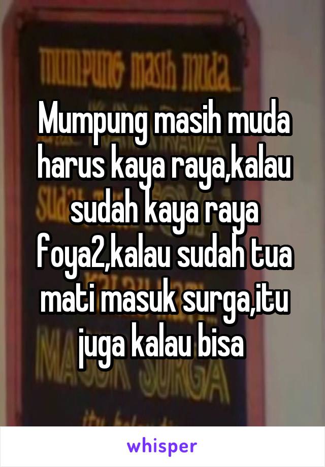 Mumpung masih muda harus kaya raya,kalau sudah kaya raya foya2,kalau sudah tua mati masuk surga,itu juga kalau bisa 