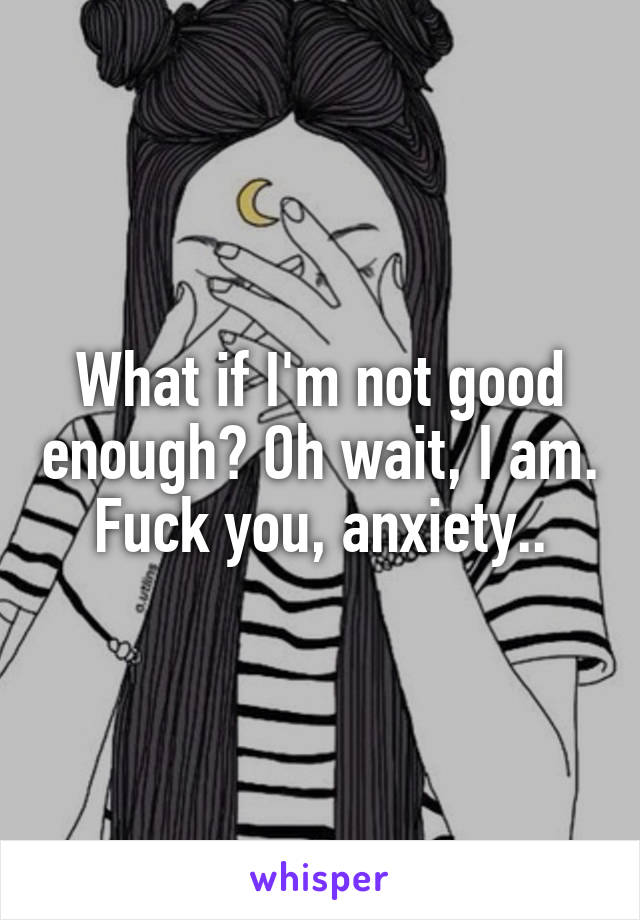 What if I'm not good enough? Oh wait, I am. Fuck you, anxiety..