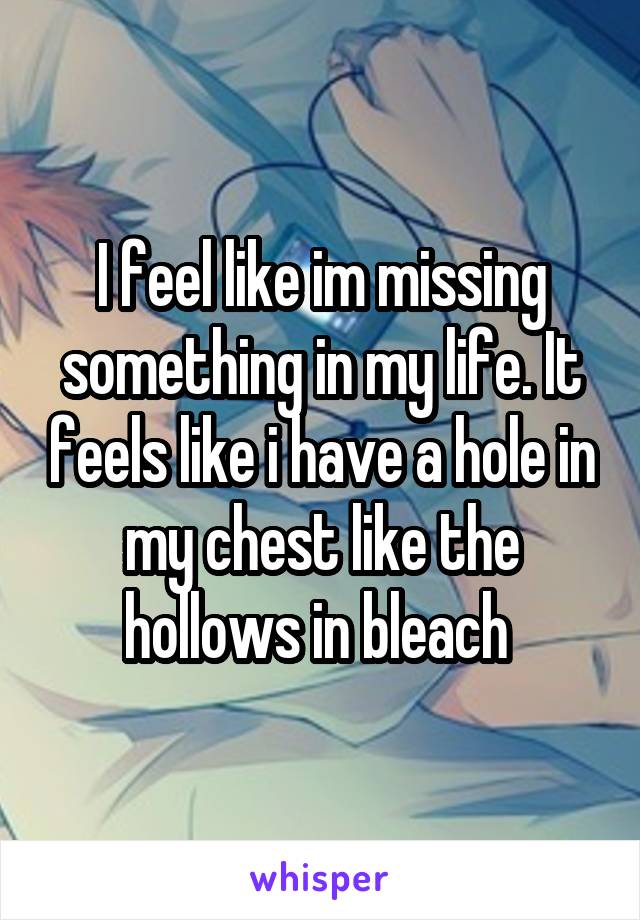 I feel like im missing something in my life. It feels like i have a hole in my chest like the hollows in bleach 