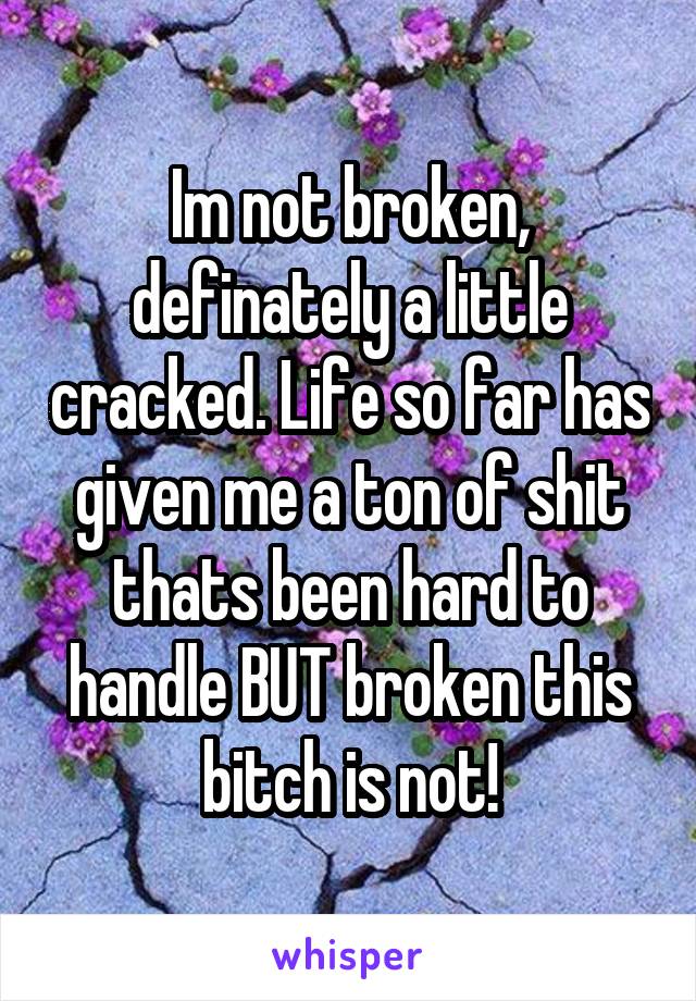 Im not broken, definately a little cracked. Life so far has given me a ton of shit thats been hard to handle BUT broken this bitch is not!