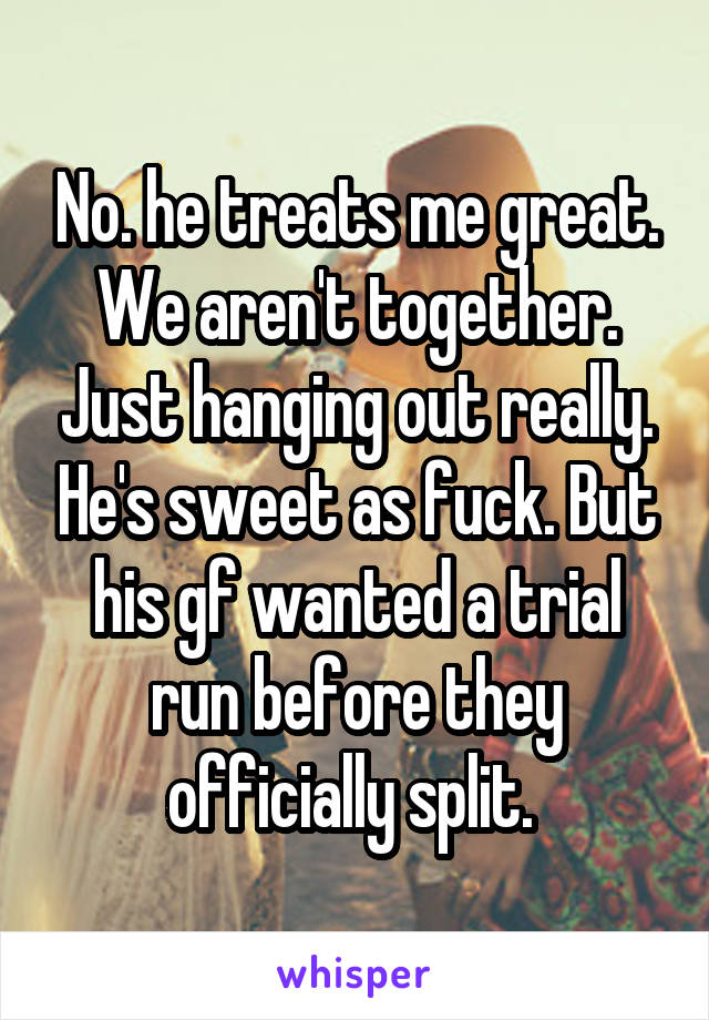 No. he treats me great. We aren't together. Just hanging out really. He's sweet as fuck. But his gf wanted a trial run before they officially split. 