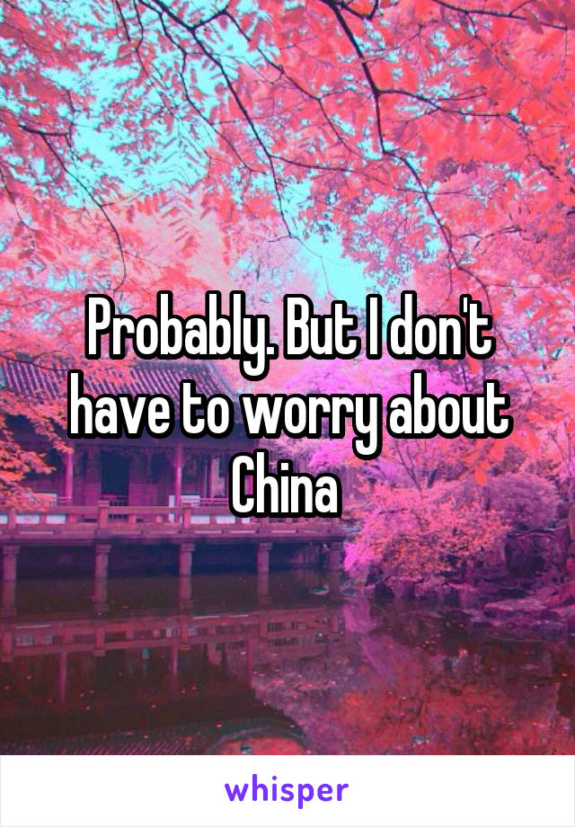 Probably. But I don't have to worry about China 