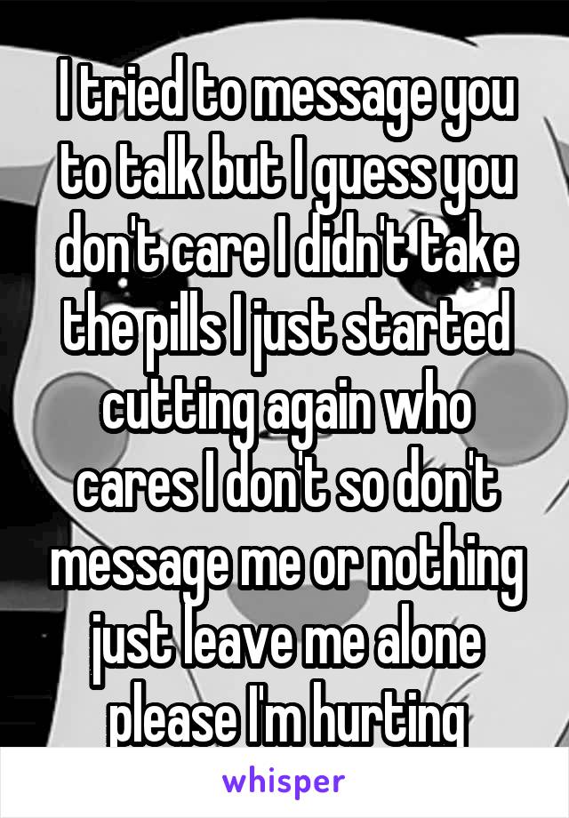 I tried to message you to talk but I guess you don't care I didn't take the pills I just started cutting again who cares I don't so don't message me or nothing just leave me alone please I'm hurting