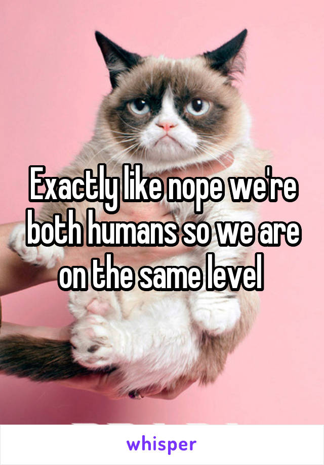 Exactly like nope we're both humans so we are on the same level 