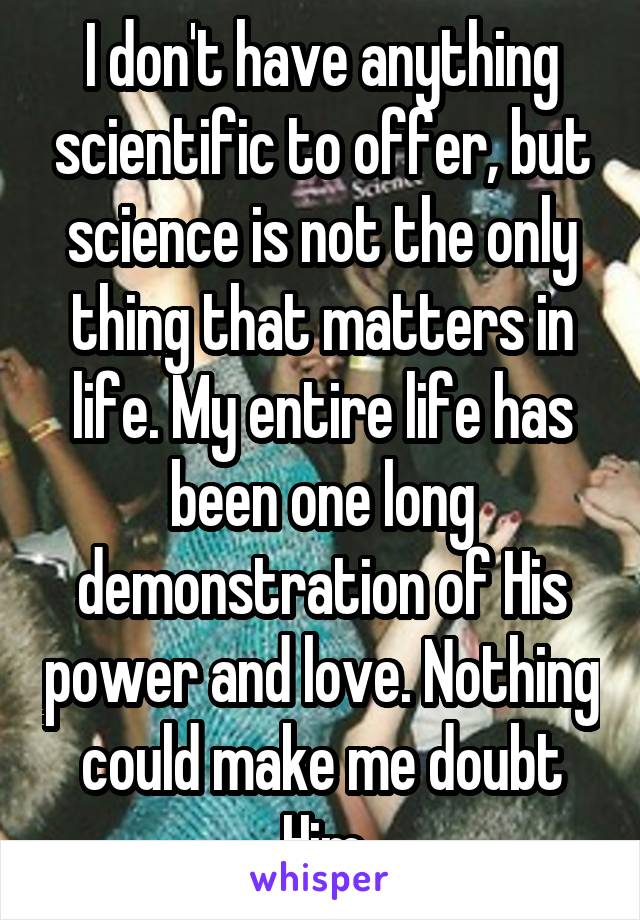 I don't have anything scientific to offer, but science is not the only thing that matters in life. My entire life has been one long demonstration of His power and love. Nothing could make me doubt Him