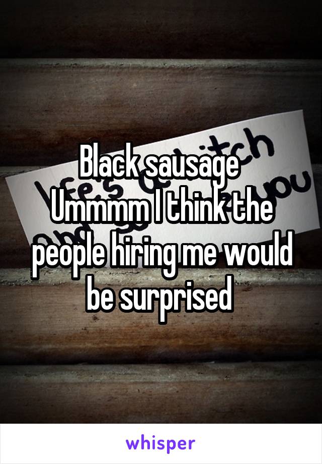 Black sausage 
Ummmm I think the people hiring me would be surprised 