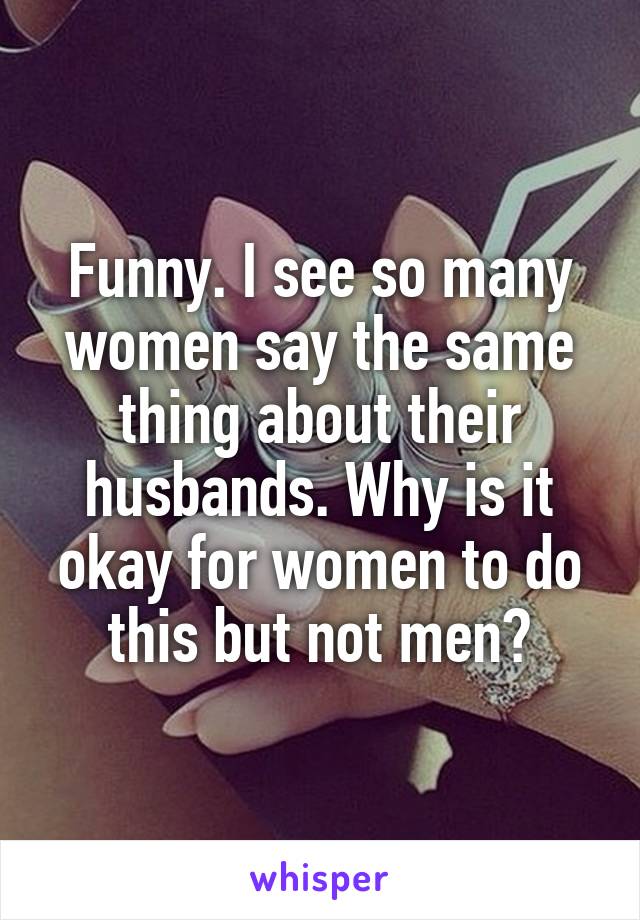 Funny. I see so many women say the same thing about their husbands. Why is it okay for women to do this but not men?