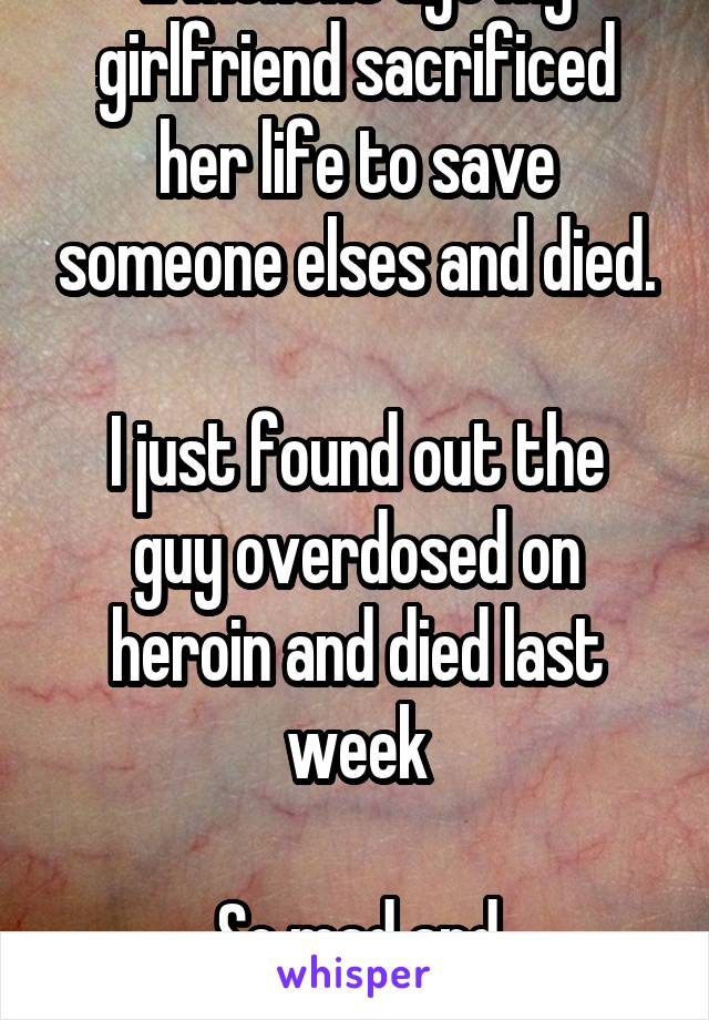 2 months ago my girlfriend sacrificed her life to save someone elses and died.

I just found out the guy overdosed on heroin and died last week

So mad and heartbroken