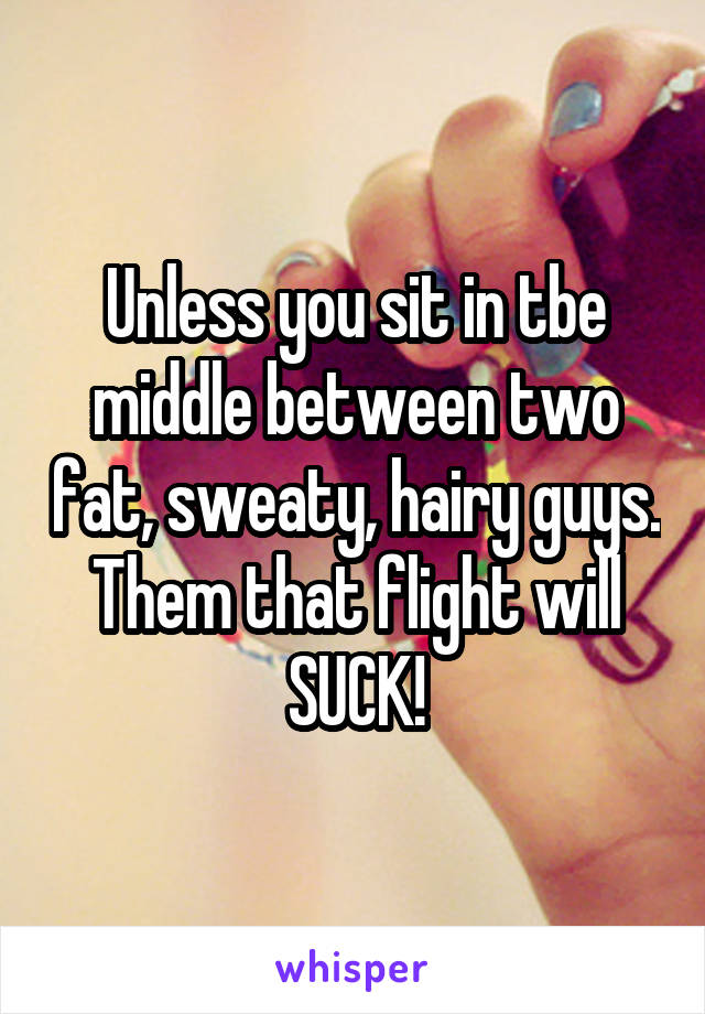 Unless you sit in tbe middle between two fat, sweaty, hairy guys. Them that flight will SUCK!