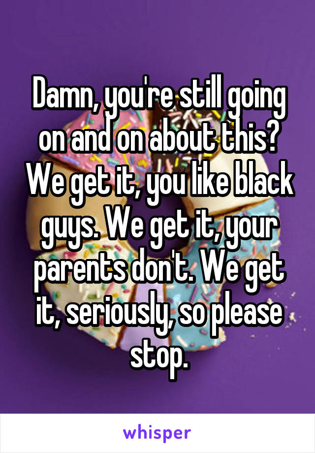 Damn, you're still going on and on about this? We get it, you like black guys. We get it, your parents don't. We get it, seriously, so please stop.