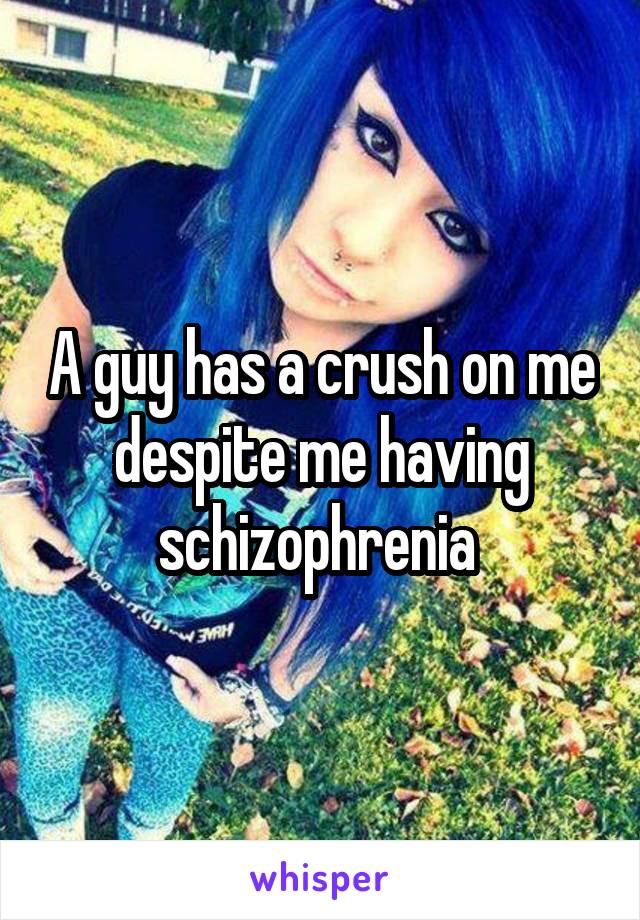 A guy has a crush on me despite me having schizophrenia 