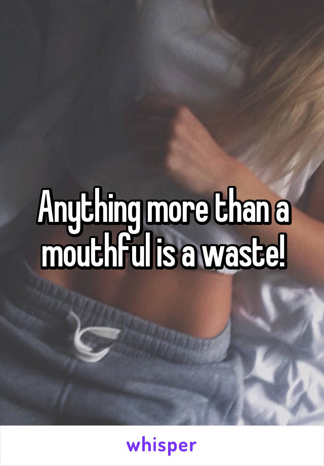 Anything more than a mouthful is a waste!