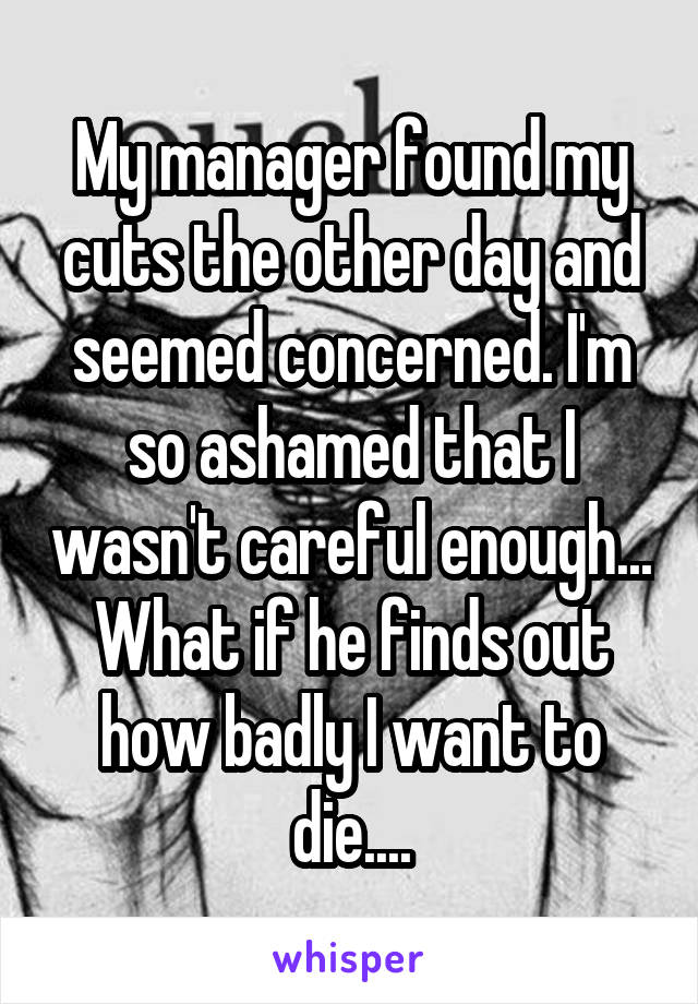 My manager found my cuts the other day and seemed concerned. I'm so ashamed that I wasn't careful enough... What if he finds out how badly I want to die....