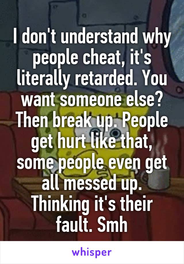 I don't understand why people cheat, it's literally retarded. You want someone else? Then break up. People get hurt like that, some people even get all messed up. Thinking it's their fault. Smh