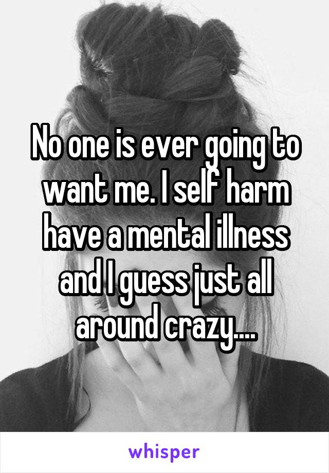 No one is ever going to want me. I self harm have a mental illness and I guess just all around crazy....