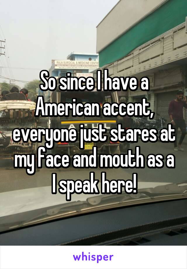 So since I have a American accent, everyone just stares at my face and mouth as a I speak here!