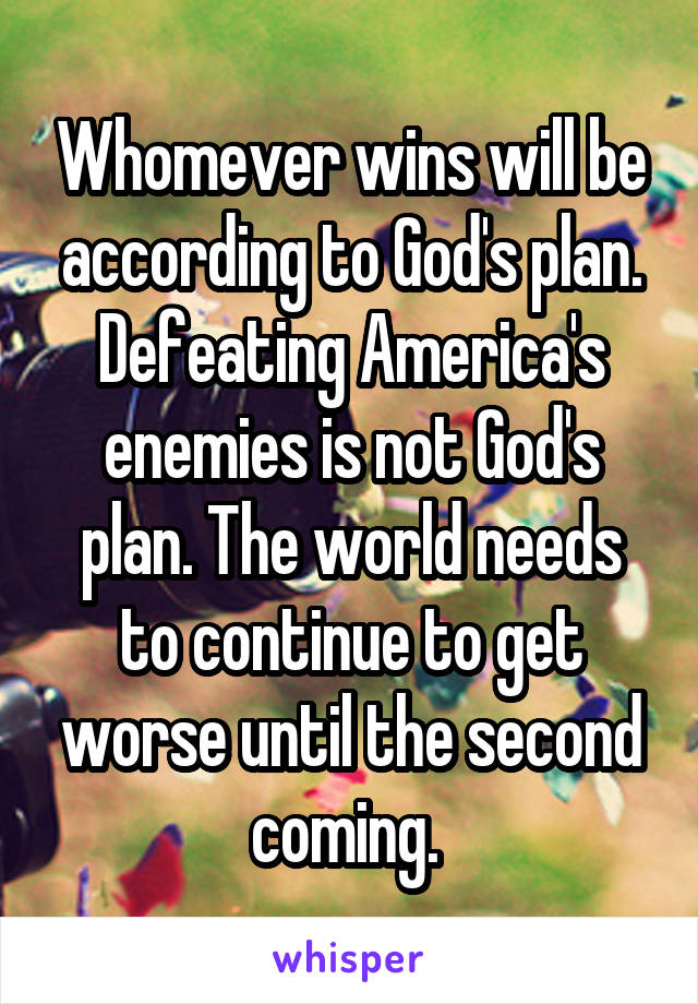 Whomever wins will be according to God's plan. Defeating America's enemies is not God's plan. The world needs to continue to get worse until the second coming. 