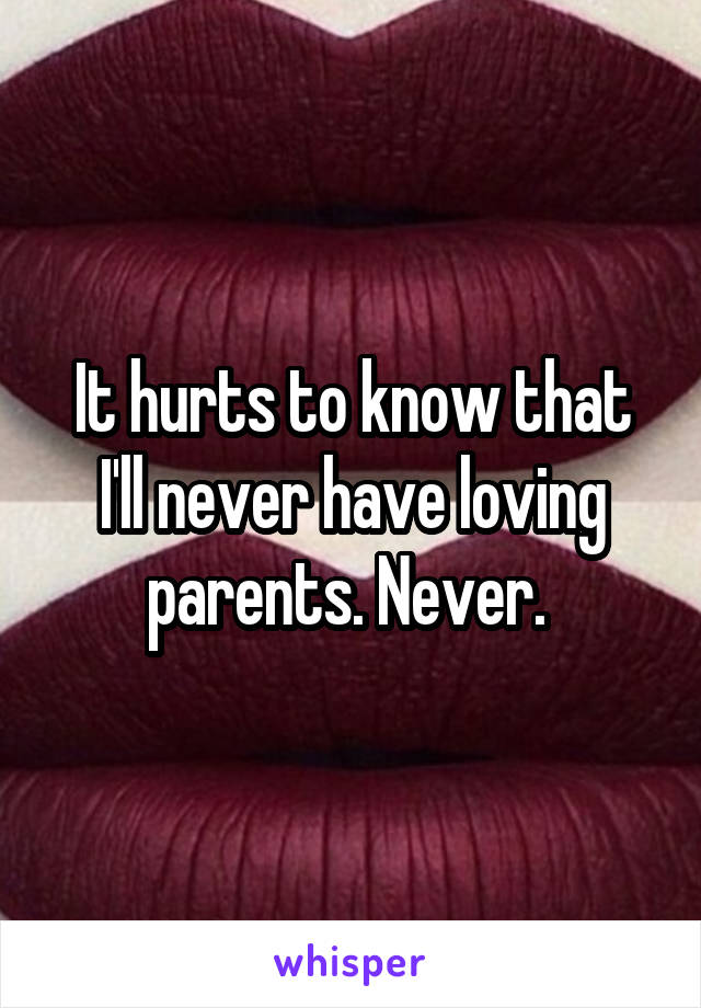 It hurts to know that I'll never have loving parents. Never. 