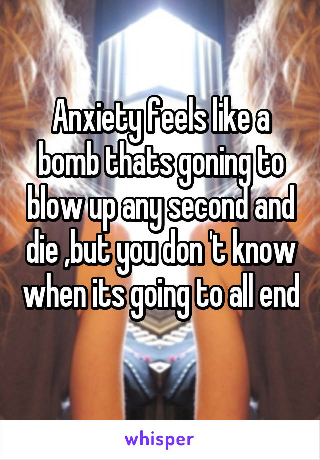 Anxiety feels like a bomb thats goning to blow up any second and die ,but you don 't know when its going to all end 