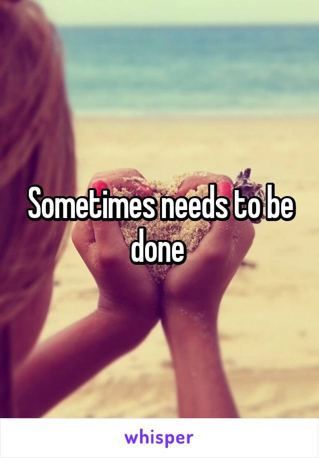 Sometimes needs to be done 