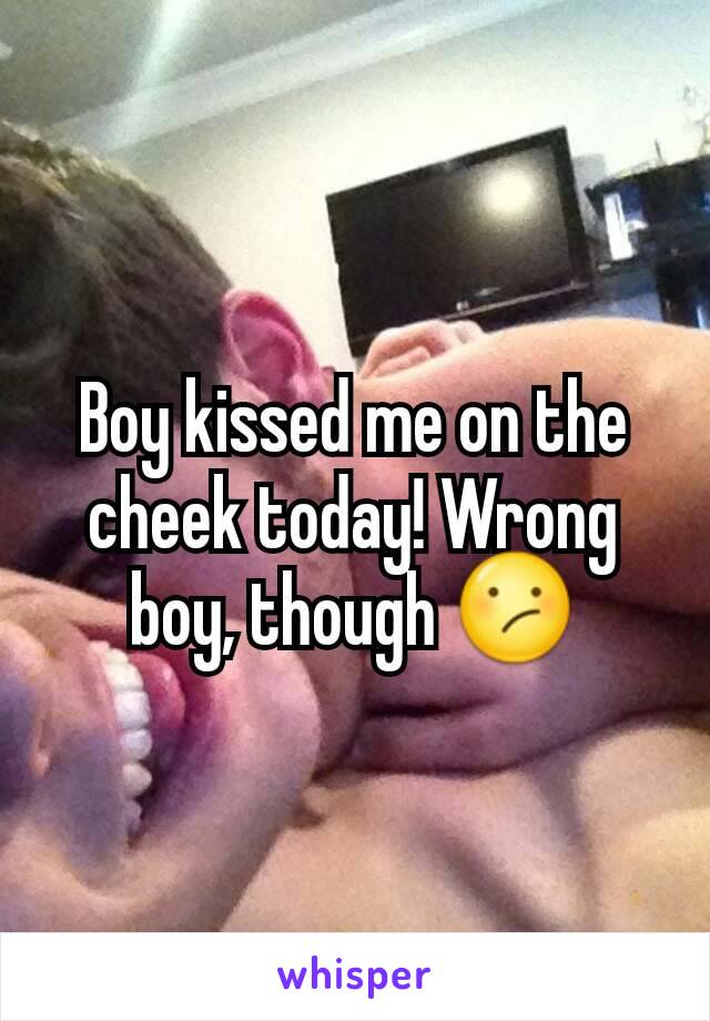 Boy kissed me on the cheek today! Wrong boy, though 😕