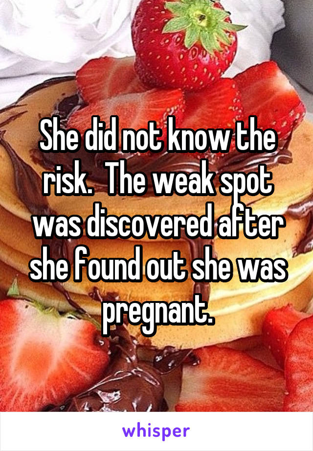 She did not know the risk.  The weak spot was discovered after she found out she was pregnant.