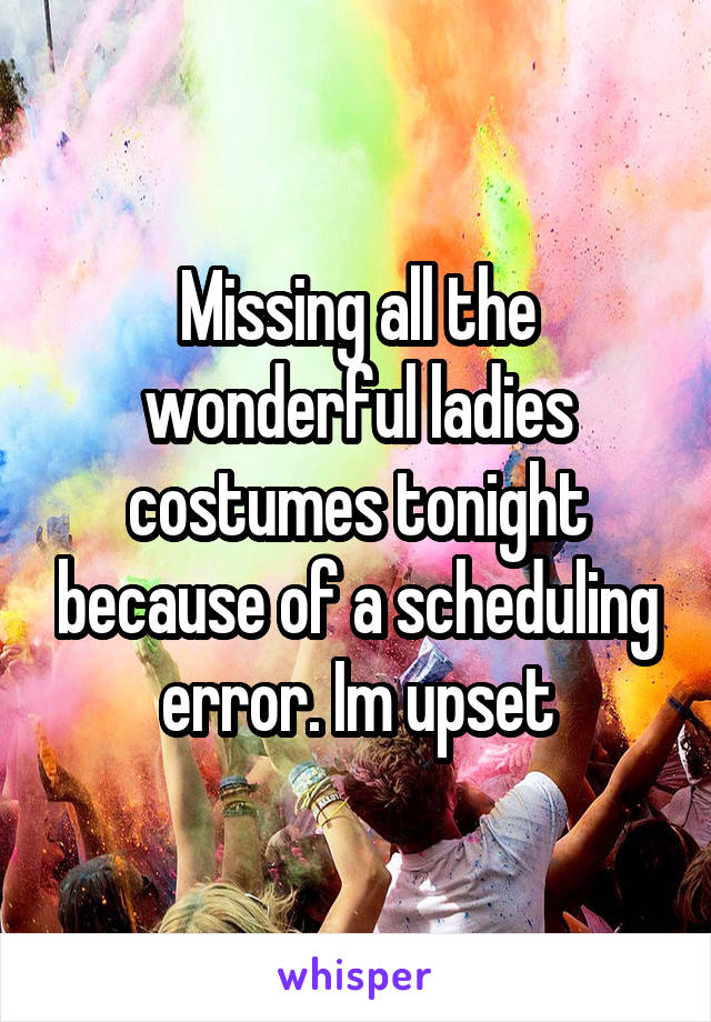 Missing all the wonderful ladies costumes tonight because of a scheduling error. Im upset