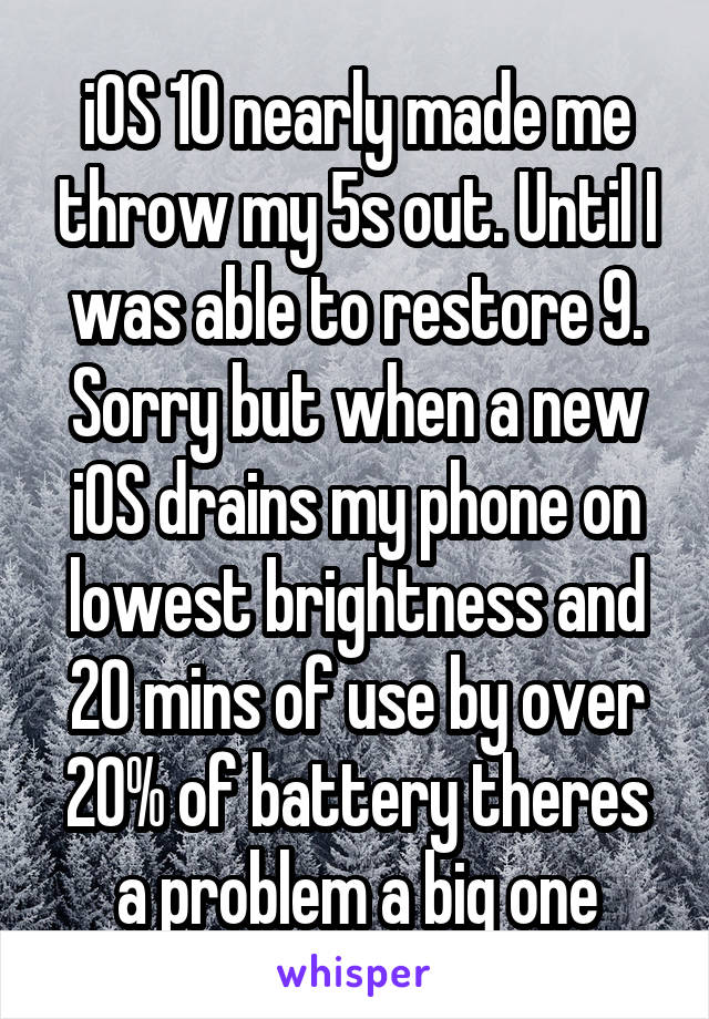 iOS 10 nearly made me throw my 5s out. Until I was able to restore 9. Sorry but when a new iOS drains my phone on lowest brightness and 20 mins of use by over 20% of battery theres a problem a big one