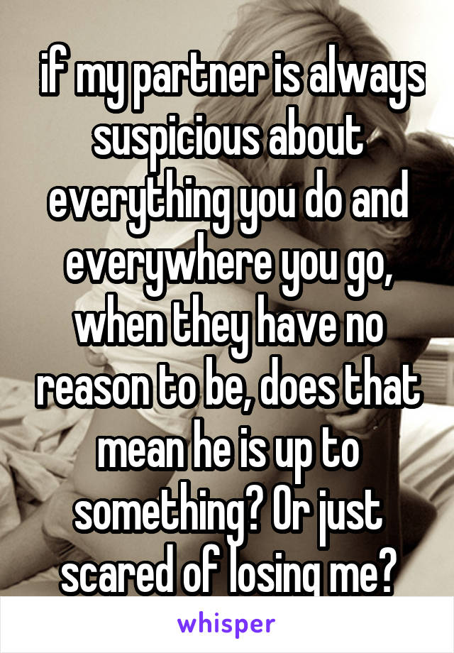  if my partner is always suspicious about everything you do and everywhere you go, when they have no reason to be, does that mean he is up to something? Or just scared of losing me?