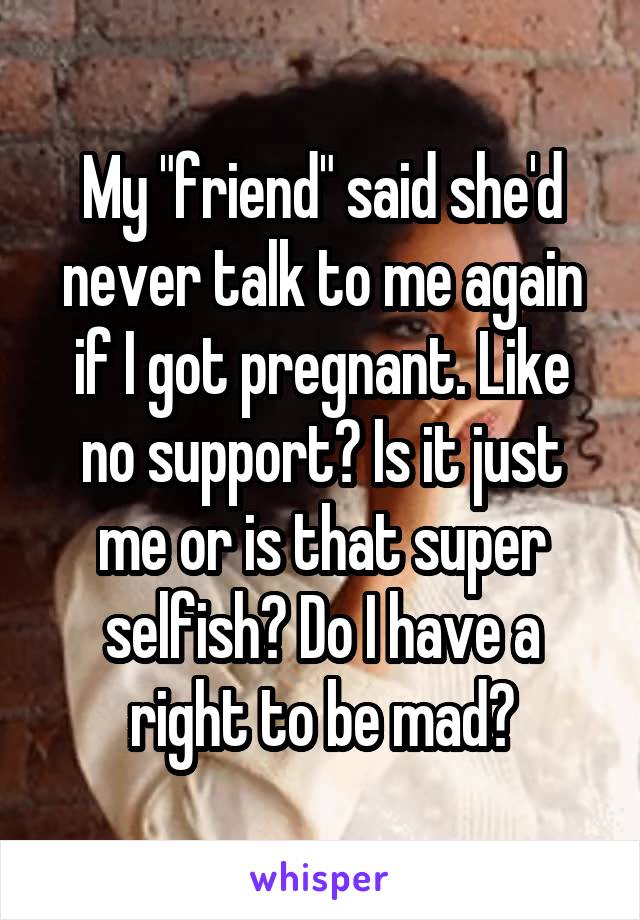 My "friend" said she'd never talk to me again if I got pregnant. Like no support? Is it just me or is that super selfish? Do I have a right to be mad?