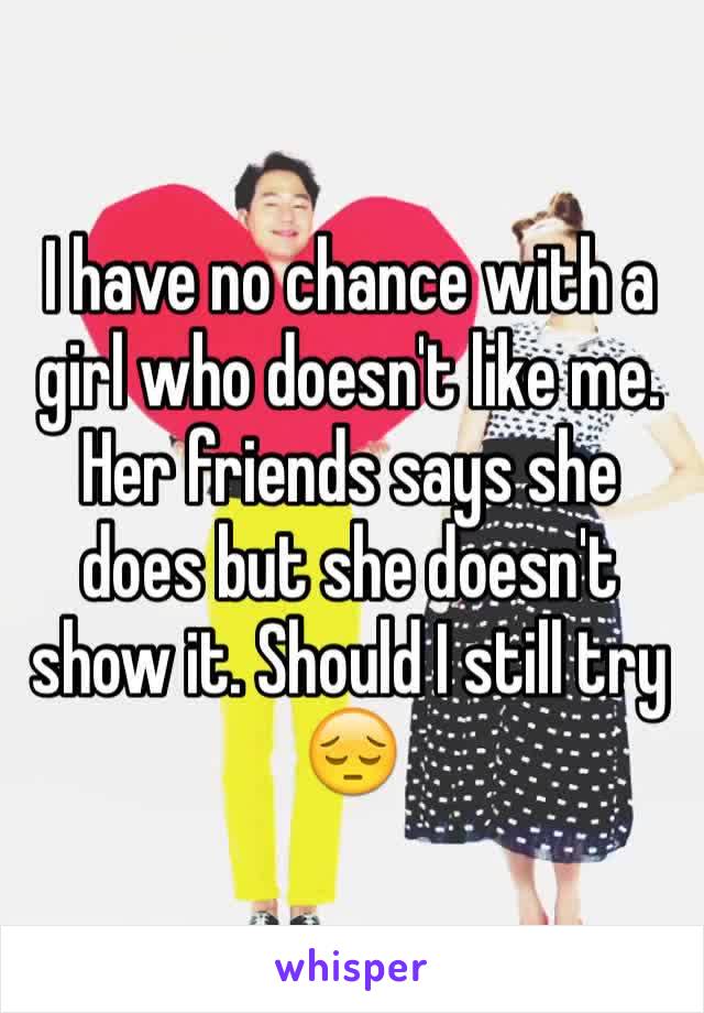 I have no chance with a girl who doesn't like me. Her friends says she does but she doesn't show it. Should I still try 😔