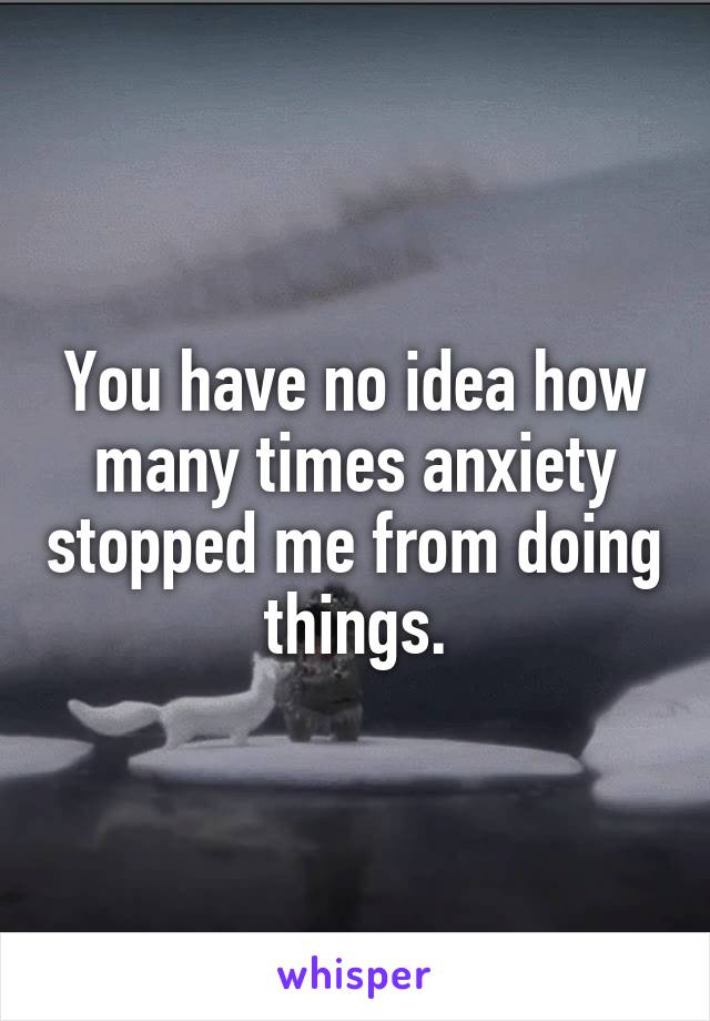 You have no idea how many times anxiety stopped me from doing things.