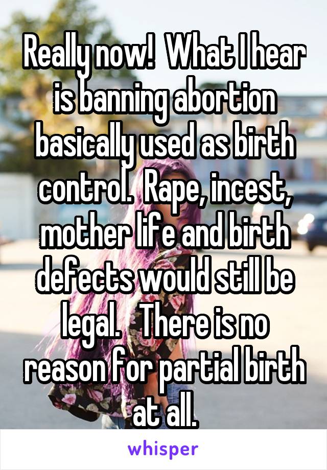 Really now!  What I hear is banning abortion basically used as birth control.  Rape, incest, mother life and birth defects would still be legal.   There is no reason for partial birth at all.