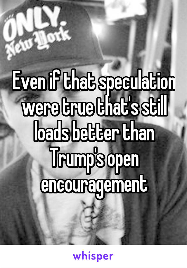Even if that speculation were true that's still loads better than Trump's open encouragement