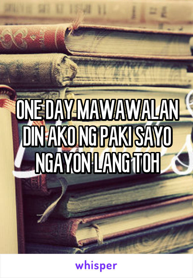 ONE DAY MAWAWALAN DIN AKO NG PAKI SAYO NGAYON LANG TOH