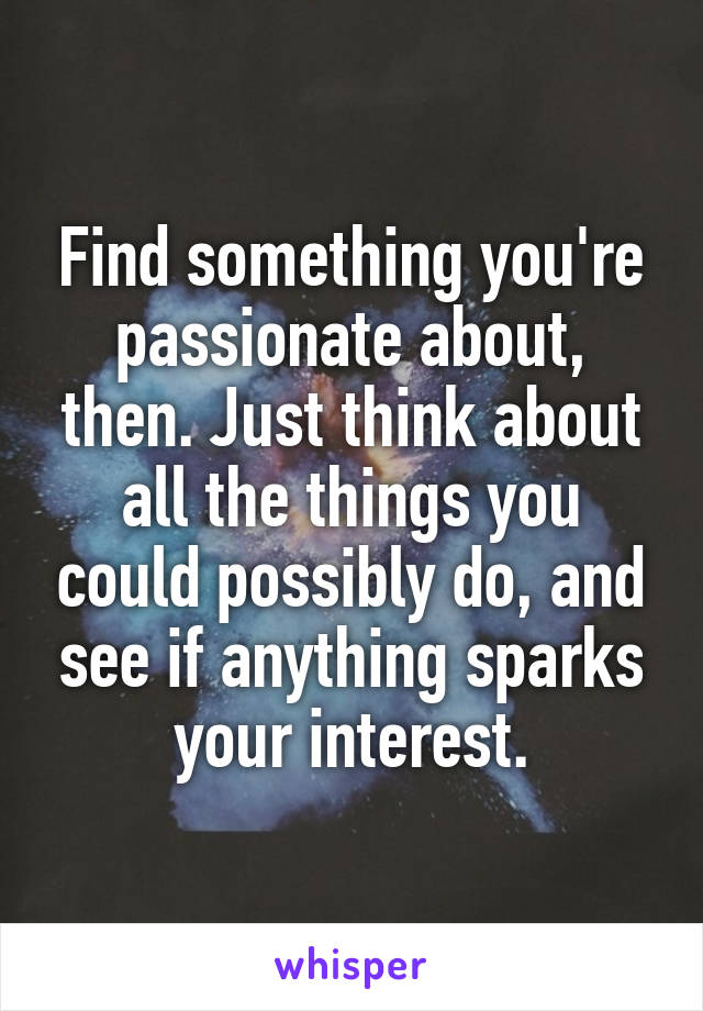 Find something you're passionate about, then. Just think about all the things you could possibly do, and see if anything sparks your interest.