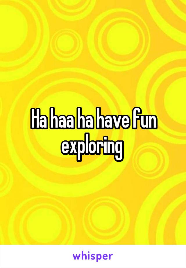 Ha haa ha have fun exploring 