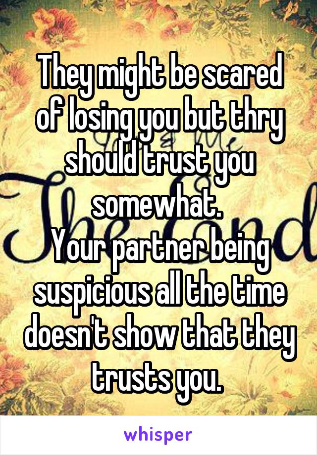 They might be scared of losing you but thry should trust you somewhat. 
Your partner being suspicious all the time doesn't show that they trusts you. 