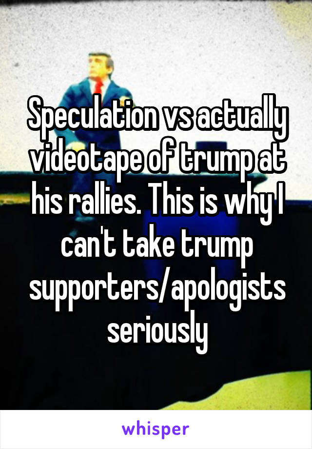 Speculation vs actually videotape of trump at his rallies. This is why I can't take trump supporters/apologists seriously
