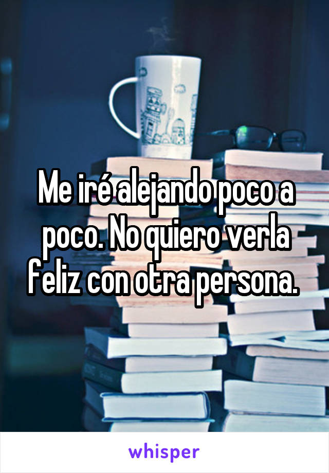 Me iré alejando poco a poco. No quiero verla feliz con otra persona. 