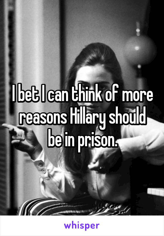 I bet I can think of more reasons Hillary should be in prison.