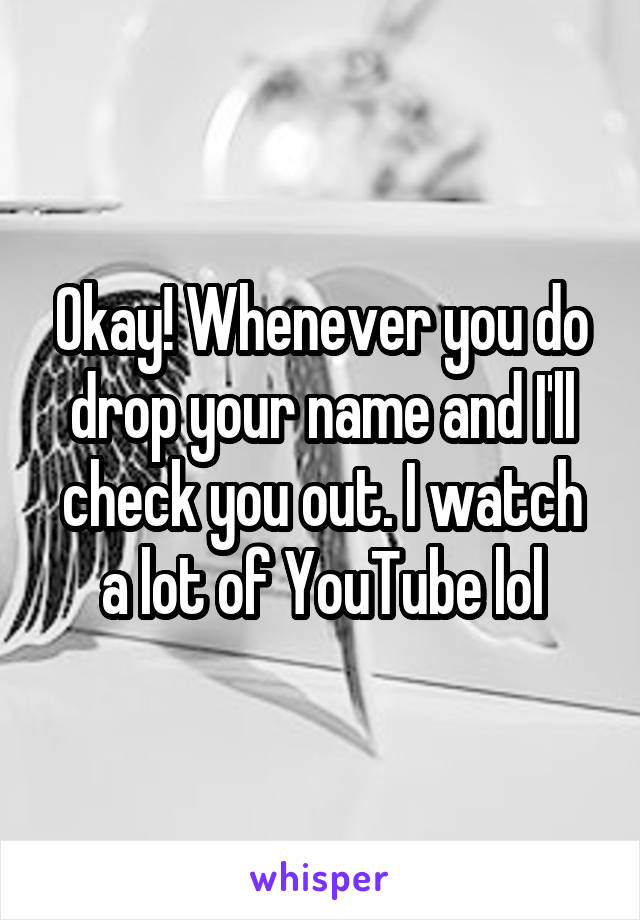 Okay! Whenever you do drop your name and I'll check you out. I watch a lot of YouTube lol