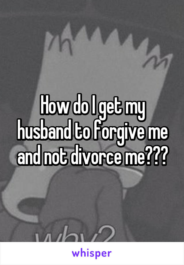 How do I get my husband to forgive me and not divorce me???