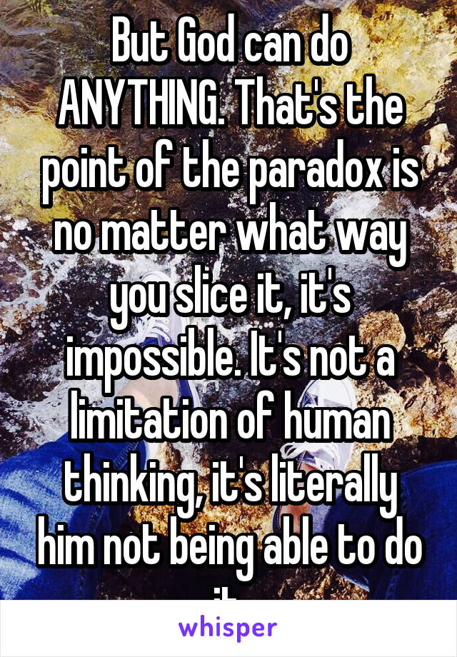 But God can do ANYTHING. That's the point of the paradox is no matter what way you slice it, it's impossible. It's not a limitation of human thinking, it's literally him not being able to do it.