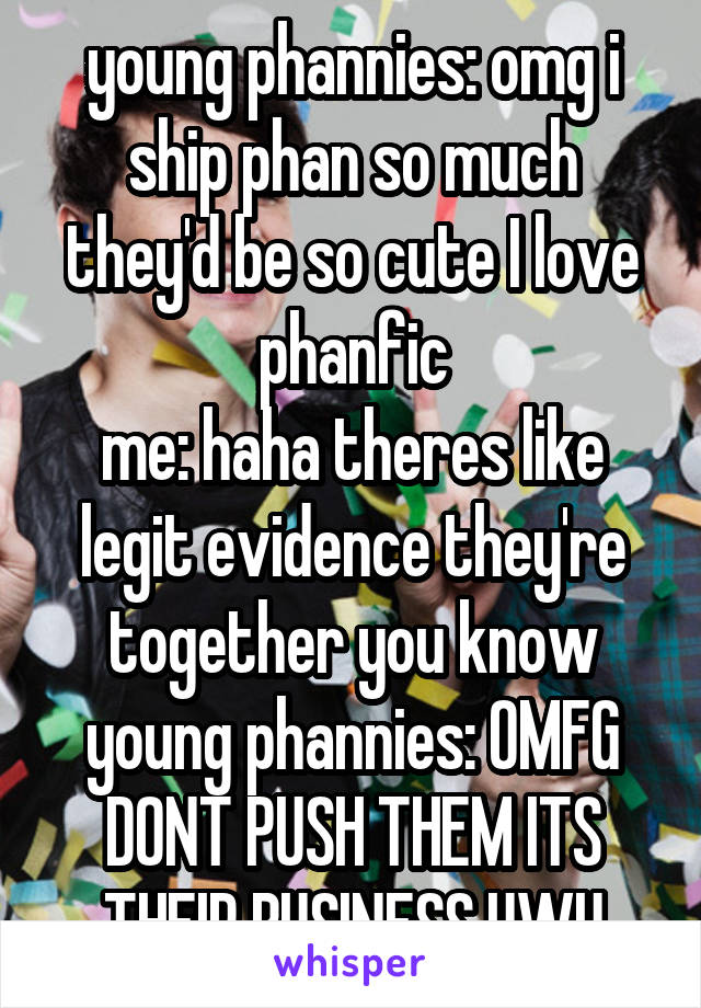 young phannies: omg i ship phan so much they'd be so cute I love phanfic
me: haha theres like legit evidence they're together you know
young phannies: OMFG DONT PUSH THEM ITS THEIR BUSINESS UWU