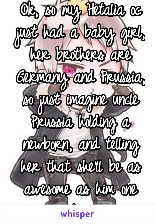 Ok, so my Hetalia oc just had a baby girl, her brothers are Germany and Prussia, so just imagine uncle Prussia holding a newborn, and telling her that she'll be as awesome as him one day