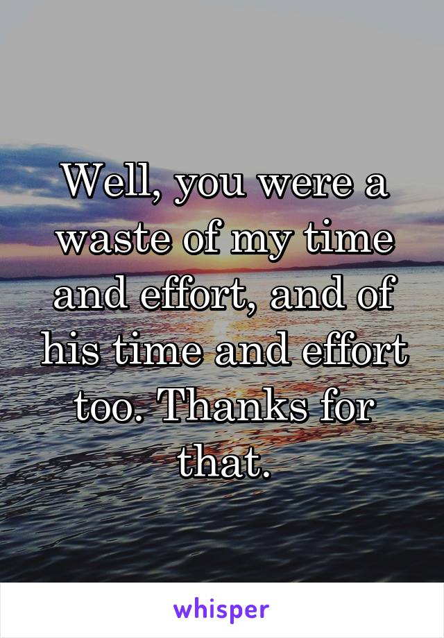 Well, you were a waste of my time and effort, and of his time and effort too. Thanks for that.